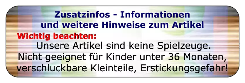 Bitte unbedingt beachten :
Unsere Artikel sind keine Spielzeuge.
Nicht geeignet für Kinder unter 36 Monate, es sind verschluckbare Kleinteile anbei, es besteht Erstickungsgefahr!
